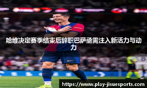 哈维决定赛季结束后辞职巴萨亟需注入新活力与动力