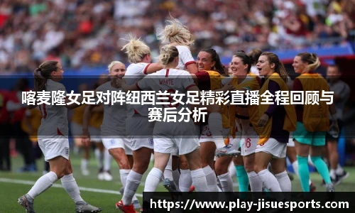 喀麦隆女足对阵纽西兰女足精彩直播全程回顾与赛后分析