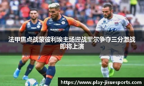 法甲焦点战蒙彼利埃主场迎战里尔争夺三分激战即将上演